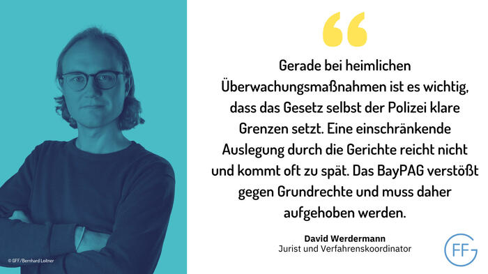 Sharepic der FF mit Zitat von David Werdermann:  Gerade bei heimlichen Überwachungsmaßnahmen ist es wichtig, dass das Gesetz selbst der Polizei klare Grenzen setzt. Seine einschränkende Auslegung durch die Gerichte reicht nicht und kommt oft zu spät. Das 