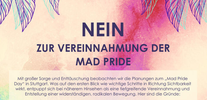Ausschnitt aus Flugblatt: NEIN ZUR VEREINNAHMUNG DER MAD PRIDE Mit großer Sorge und Enttäuschung beobachten wir die Planungen zum „Mad Pride Day“ in Stuttgart. Was auf den ersten Blick wie wichtige Schritte in Richtung Sichtbarkeit wirkt, entpuppt sich be