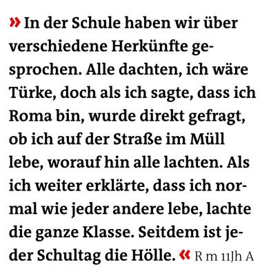 » In der Schule haben wir über verschiedene Herkünfte ge- sprochen. Alle dachten, ich wäre Türke, doch als ich sagte, dass ich Roma bin, wurde direkt gefragt, ob ich auf der Straße im Müll lebe, worauf hin alle lachten. 