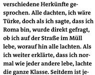 » In der Schule haben wir über verschiedene Herkünfte ge- sprochen. Alle dachten, ich wäre Türke, doch als ich sagte, dass ich Roma bin, wurde direkt gefragt, ob ich auf der Straße im Müll lebe, worauf hin alle lachten. 
